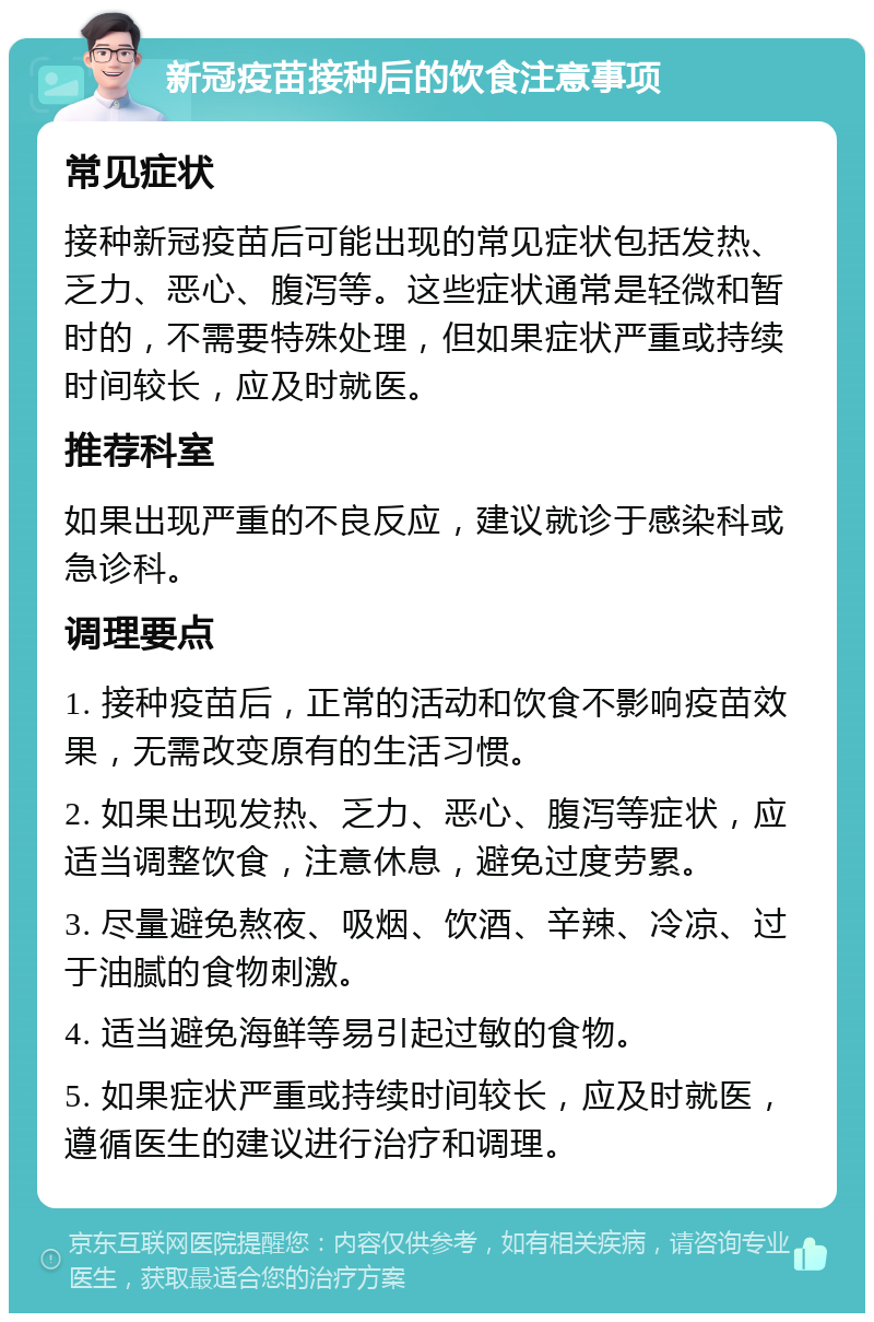 新冠疫苗接种后的饮食注意事项 常见症状 接种新冠疫苗后可能出现的常见症状包括发热、乏力、恶心、腹泻等。这些症状通常是轻微和暂时的，不需要特殊处理，但如果症状严重或持续时间较长，应及时就医。 推荐科室 如果出现严重的不良反应，建议就诊于感染科或急诊科。 调理要点 1. 接种疫苗后，正常的活动和饮食不影响疫苗效果，无需改变原有的生活习惯。 2. 如果出现发热、乏力、恶心、腹泻等症状，应适当调整饮食，注意休息，避免过度劳累。 3. 尽量避免熬夜、吸烟、饮酒、辛辣、冷凉、过于油腻的食物刺激。 4. 适当避免海鲜等易引起过敏的食物。 5. 如果症状严重或持续时间较长，应及时就医，遵循医生的建议进行治疗和调理。