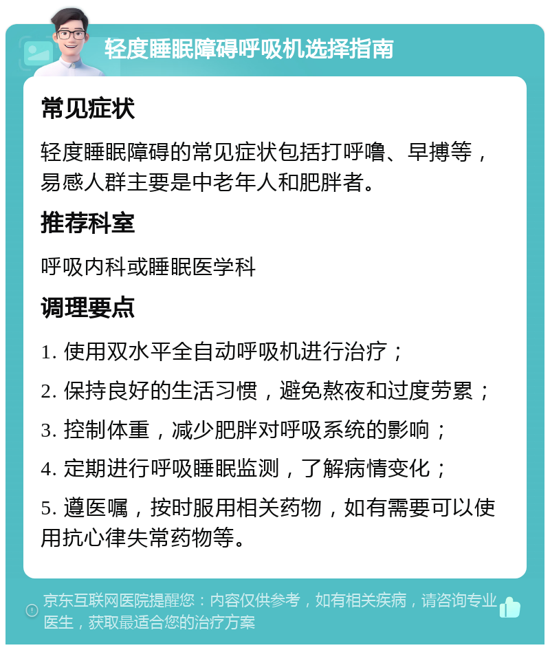 轻度睡眠障碍呼吸机选择指南 常见症状 轻度睡眠障碍的常见症状包括打呼噜、早搏等，易感人群主要是中老年人和肥胖者。 推荐科室 呼吸内科或睡眠医学科 调理要点 1. 使用双水平全自动呼吸机进行治疗； 2. 保持良好的生活习惯，避免熬夜和过度劳累； 3. 控制体重，减少肥胖对呼吸系统的影响； 4. 定期进行呼吸睡眠监测，了解病情变化； 5. 遵医嘱，按时服用相关药物，如有需要可以使用抗心律失常药物等。