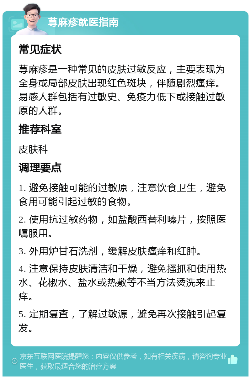 荨麻疹就医指南 常见症状 荨麻疹是一种常见的皮肤过敏反应，主要表现为全身或局部皮肤出现红色斑块，伴随剧烈瘙痒。易感人群包括有过敏史、免疫力低下或接触过敏原的人群。 推荐科室 皮肤科 调理要点 1. 避免接触可能的过敏原，注意饮食卫生，避免食用可能引起过敏的食物。 2. 使用抗过敏药物，如盐酸西替利嗪片，按照医嘱服用。 3. 外用炉甘石洗剂，缓解皮肤瘙痒和红肿。 4. 注意保持皮肤清洁和干燥，避免搔抓和使用热水、花椒水、盐水或热敷等不当方法烫洗来止痒。 5. 定期复查，了解过敏源，避免再次接触引起复发。