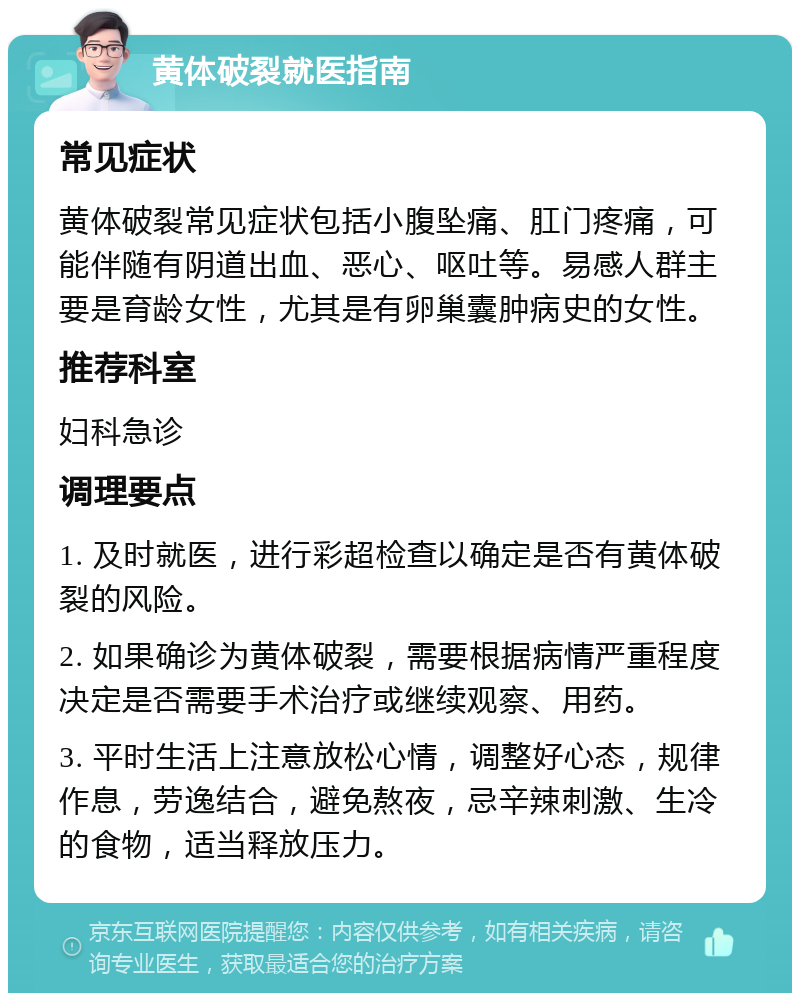 黄体破裂就医指南 常见症状 黄体破裂常见症状包括小腹坠痛、肛门疼痛，可能伴随有阴道出血、恶心、呕吐等。易感人群主要是育龄女性，尤其是有卵巢囊肿病史的女性。 推荐科室 妇科急诊 调理要点 1. 及时就医，进行彩超检查以确定是否有黄体破裂的风险。 2. 如果确诊为黄体破裂，需要根据病情严重程度决定是否需要手术治疗或继续观察、用药。 3. 平时生活上注意放松心情，调整好心态，规律作息，劳逸结合，避免熬夜，忌辛辣刺激、生冷的食物，适当释放压力。