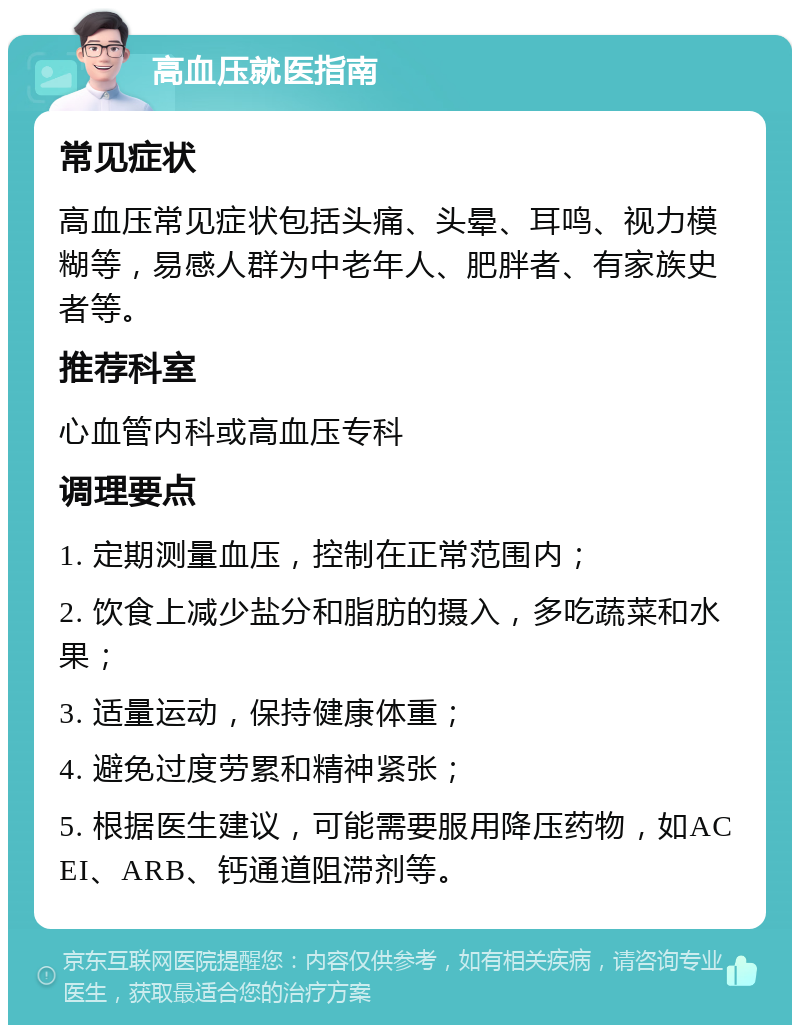 高血压就医指南 常见症状 高血压常见症状包括头痛、头晕、耳鸣、视力模糊等，易感人群为中老年人、肥胖者、有家族史者等。 推荐科室 心血管内科或高血压专科 调理要点 1. 定期测量血压，控制在正常范围内； 2. 饮食上减少盐分和脂肪的摄入，多吃蔬菜和水果； 3. 适量运动，保持健康体重； 4. 避免过度劳累和精神紧张； 5. 根据医生建议，可能需要服用降压药物，如ACEI、ARB、钙通道阻滞剂等。