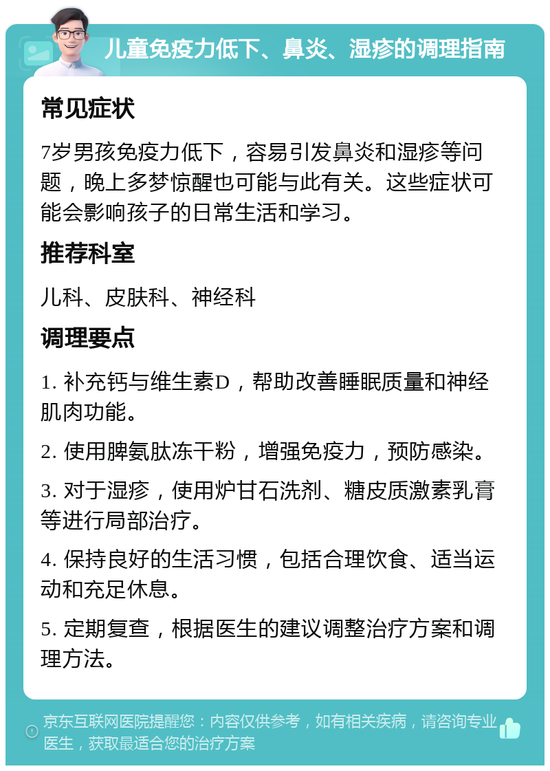 儿童免疫力低下、鼻炎、湿疹的调理指南 常见症状 7岁男孩免疫力低下，容易引发鼻炎和湿疹等问题，晚上多梦惊醒也可能与此有关。这些症状可能会影响孩子的日常生活和学习。 推荐科室 儿科、皮肤科、神经科 调理要点 1. 补充钙与维生素D，帮助改善睡眠质量和神经肌肉功能。 2. 使用脾氨肽冻干粉，增强免疫力，预防感染。 3. 对于湿疹，使用炉甘石洗剂、糖皮质激素乳膏等进行局部治疗。 4. 保持良好的生活习惯，包括合理饮食、适当运动和充足休息。 5. 定期复查，根据医生的建议调整治疗方案和调理方法。