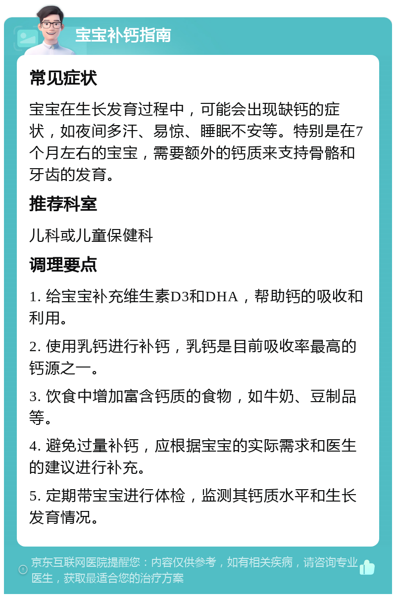 宝宝补钙指南 常见症状 宝宝在生长发育过程中，可能会出现缺钙的症状，如夜间多汗、易惊、睡眠不安等。特别是在7个月左右的宝宝，需要额外的钙质来支持骨骼和牙齿的发育。 推荐科室 儿科或儿童保健科 调理要点 1. 给宝宝补充维生素D3和DHA，帮助钙的吸收和利用。 2. 使用乳钙进行补钙，乳钙是目前吸收率最高的钙源之一。 3. 饮食中增加富含钙质的食物，如牛奶、豆制品等。 4. 避免过量补钙，应根据宝宝的实际需求和医生的建议进行补充。 5. 定期带宝宝进行体检，监测其钙质水平和生长发育情况。