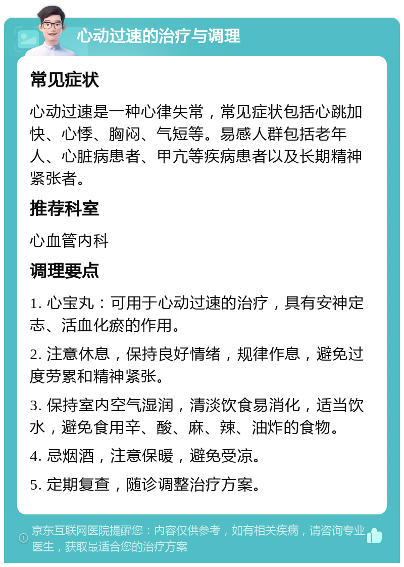 心动过速的治疗与调理 常见症状 心动过速是一种心律失常，常见症状包括心跳加快、心悸、胸闷、气短等。易感人群包括老年人、心脏病患者、甲亢等疾病患者以及长期精神紧张者。 推荐科室 心血管内科 调理要点 1. 心宝丸：可用于心动过速的治疗，具有安神定志、活血化瘀的作用。 2. 注意休息，保持良好情绪，规律作息，避免过度劳累和精神紧张。 3. 保持室内空气湿润，清淡饮食易消化，适当饮水，避免食用辛、酸、麻、辣、油炸的食物。 4. 忌烟酒，注意保暖，避免受凉。 5. 定期复查，随诊调整治疗方案。