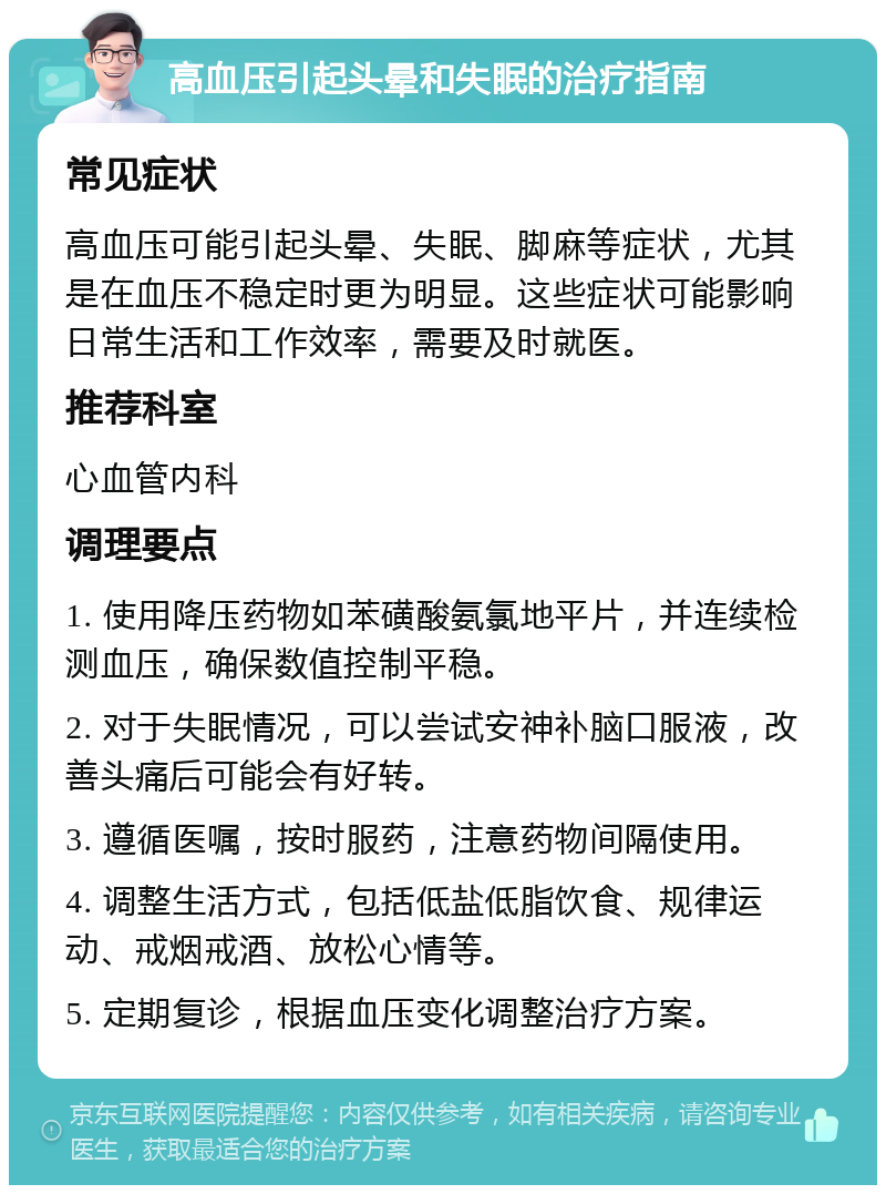 高血压引起头晕和失眠的治疗指南 常见症状 高血压可能引起头晕、失眠、脚麻等症状，尤其是在血压不稳定时更为明显。这些症状可能影响日常生活和工作效率，需要及时就医。 推荐科室 心血管内科 调理要点 1. 使用降压药物如苯磺酸氨氯地平片，并连续检测血压，确保数值控制平稳。 2. 对于失眠情况，可以尝试安神补脑口服液，改善头痛后可能会有好转。 3. 遵循医嘱，按时服药，注意药物间隔使用。 4. 调整生活方式，包括低盐低脂饮食、规律运动、戒烟戒酒、放松心情等。 5. 定期复诊，根据血压变化调整治疗方案。