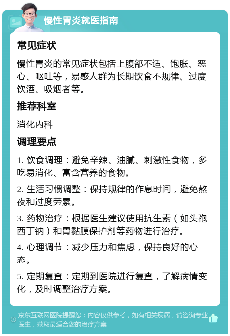 慢性胃炎就医指南 常见症状 慢性胃炎的常见症状包括上腹部不适、饱胀、恶心、呕吐等，易感人群为长期饮食不规律、过度饮酒、吸烟者等。 推荐科室 消化内科 调理要点 1. 饮食调理：避免辛辣、油腻、刺激性食物，多吃易消化、富含营养的食物。 2. 生活习惯调整：保持规律的作息时间，避免熬夜和过度劳累。 3. 药物治疗：根据医生建议使用抗生素（如头孢西丁钠）和胃黏膜保护剂等药物进行治疗。 4. 心理调节：减少压力和焦虑，保持良好的心态。 5. 定期复查：定期到医院进行复查，了解病情变化，及时调整治疗方案。