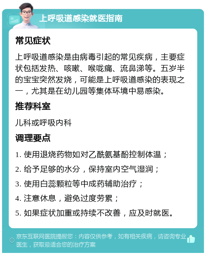 上呼吸道感染就医指南 常见症状 上呼吸道感染是由病毒引起的常见疾病，主要症状包括发热、咳嗽、喉咙痛、流鼻涕等。五岁半的宝宝突然发烧，可能是上呼吸道感染的表现之一，尤其是在幼儿园等集体环境中易感染。 推荐科室 儿科或呼吸内科 调理要点 1. 使用退烧药物如对乙酰氨基酚控制体温； 2. 给予足够的水分，保持室内空气湿润； 3. 使用白蕊颗粒等中成药辅助治疗； 4. 注意休息，避免过度劳累； 5. 如果症状加重或持续不改善，应及时就医。