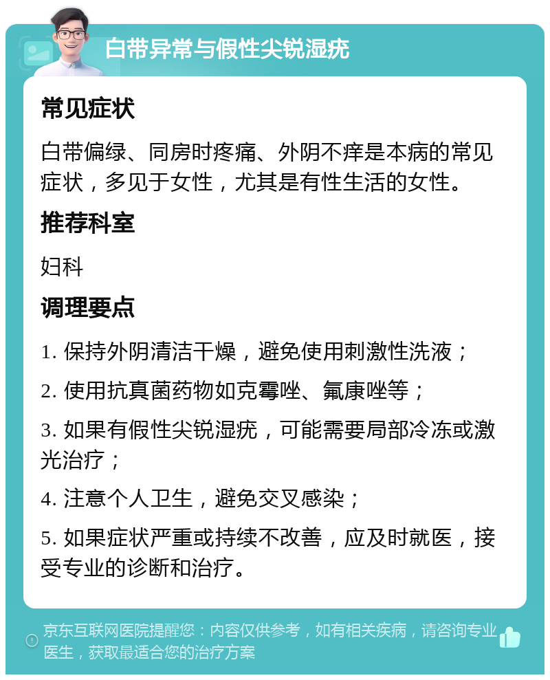 白带异常与假性尖锐湿疣 常见症状 白带偏绿、同房时疼痛、外阴不痒是本病的常见症状，多见于女性，尤其是有性生活的女性。 推荐科室 妇科 调理要点 1. 保持外阴清洁干燥，避免使用刺激性洗液； 2. 使用抗真菌药物如克霉唑、氟康唑等； 3. 如果有假性尖锐湿疣，可能需要局部冷冻或激光治疗； 4. 注意个人卫生，避免交叉感染； 5. 如果症状严重或持续不改善，应及时就医，接受专业的诊断和治疗。