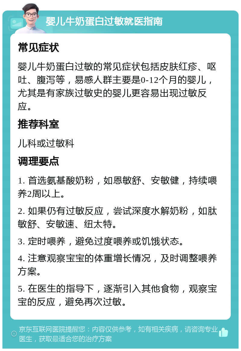 婴儿牛奶蛋白过敏就医指南 常见症状 婴儿牛奶蛋白过敏的常见症状包括皮肤红疹、呕吐、腹泻等，易感人群主要是0-12个月的婴儿，尤其是有家族过敏史的婴儿更容易出现过敏反应。 推荐科室 儿科或过敏科 调理要点 1. 首选氨基酸奶粉，如恩敏舒、安敏健，持续喂养2周以上。 2. 如果仍有过敏反应，尝试深度水解奶粉，如肽敏舒、安敏速、纽太特。 3. 定时喂养，避免过度喂养或饥饿状态。 4. 注意观察宝宝的体重增长情况，及时调整喂养方案。 5. 在医生的指导下，逐渐引入其他食物，观察宝宝的反应，避免再次过敏。