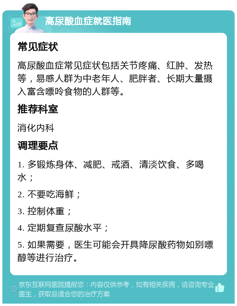 高尿酸血症就医指南 常见症状 高尿酸血症常见症状包括关节疼痛、红肿、发热等，易感人群为中老年人、肥胖者、长期大量摄入富含嘌呤食物的人群等。 推荐科室 消化内科 调理要点 1. 多锻炼身体、减肥、戒酒、清淡饮食、多喝水； 2. 不要吃海鲜； 3. 控制体重； 4. 定期复查尿酸水平； 5. 如果需要，医生可能会开具降尿酸药物如别嘌醇等进行治疗。