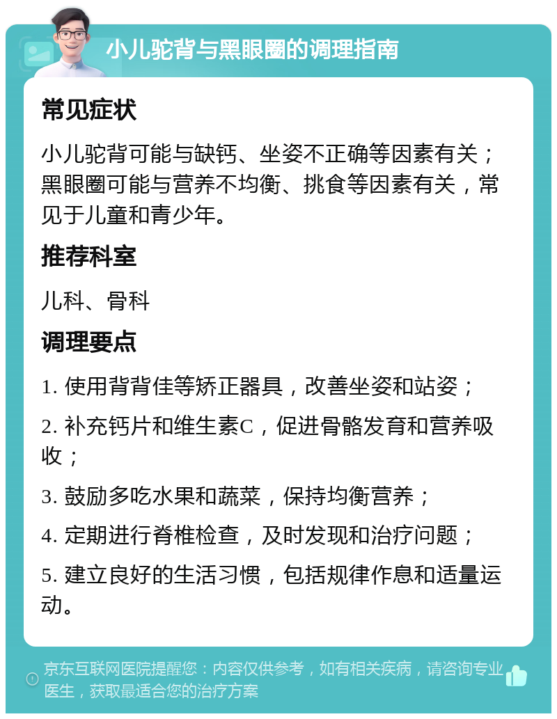 小儿驼背与黑眼圈的调理指南 常见症状 小儿驼背可能与缺钙、坐姿不正确等因素有关；黑眼圈可能与营养不均衡、挑食等因素有关，常见于儿童和青少年。 推荐科室 儿科、骨科 调理要点 1. 使用背背佳等矫正器具，改善坐姿和站姿； 2. 补充钙片和维生素C，促进骨骼发育和营养吸收； 3. 鼓励多吃水果和蔬菜，保持均衡营养； 4. 定期进行脊椎检查，及时发现和治疗问题； 5. 建立良好的生活习惯，包括规律作息和适量运动。