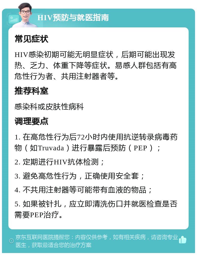 HIV预防与就医指南 常见症状 HIV感染初期可能无明显症状，后期可能出现发热、乏力、体重下降等症状。易感人群包括有高危性行为者、共用注射器者等。 推荐科室 感染科或皮肤性病科 调理要点 1. 在高危性行为后72小时内使用抗逆转录病毒药物（如Truvada）进行暴露后预防（PEP）； 2. 定期进行HIV抗体检测； 3. 避免高危性行为，正确使用安全套； 4. 不共用注射器等可能带有血液的物品； 5. 如果被针扎，应立即清洗伤口并就医检查是否需要PEP治疗。