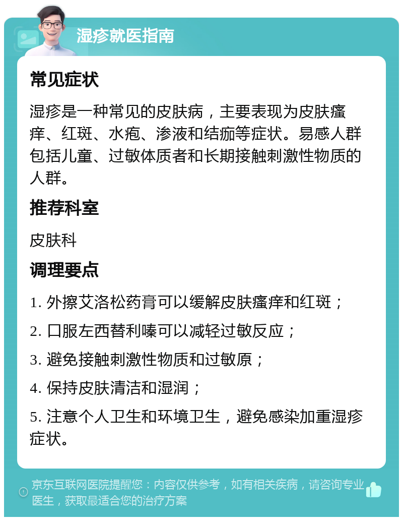 湿疹就医指南 常见症状 湿疹是一种常见的皮肤病，主要表现为皮肤瘙痒、红斑、水疱、渗液和结痂等症状。易感人群包括儿童、过敏体质者和长期接触刺激性物质的人群。 推荐科室 皮肤科 调理要点 1. 外擦艾洛松药膏可以缓解皮肤瘙痒和红斑； 2. 口服左西替利嗪可以减轻过敏反应； 3. 避免接触刺激性物质和过敏原； 4. 保持皮肤清洁和湿润； 5. 注意个人卫生和环境卫生，避免感染加重湿疹症状。