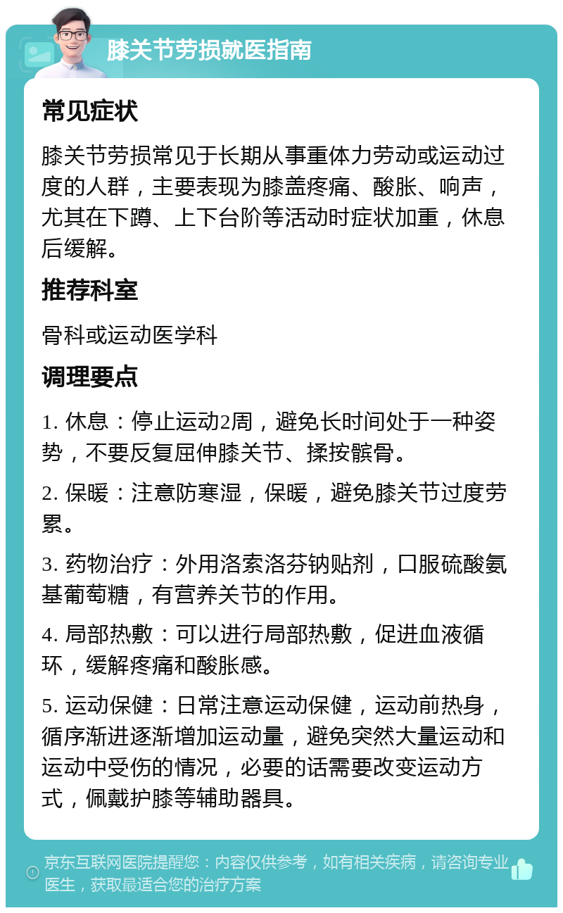 膝关节劳损就医指南 常见症状 膝关节劳损常见于长期从事重体力劳动或运动过度的人群，主要表现为膝盖疼痛、酸胀、响声，尤其在下蹲、上下台阶等活动时症状加重，休息后缓解。 推荐科室 骨科或运动医学科 调理要点 1. 休息：停止运动2周，避免长时间处于一种姿势，不要反复屈伸膝关节、揉按髌骨。 2. 保暖：注意防寒湿，保暖，避免膝关节过度劳累。 3. 药物治疗：外用洛索洛芬钠贴剂，口服硫酸氨基葡萄糖，有营养关节的作用。 4. 局部热敷：可以进行局部热敷，促进血液循环，缓解疼痛和酸胀感。 5. 运动保健：日常注意运动保健，运动前热身，循序渐进逐渐增加运动量，避免突然大量运动和运动中受伤的情况，必要的话需要改变运动方式，佩戴护膝等辅助器具。