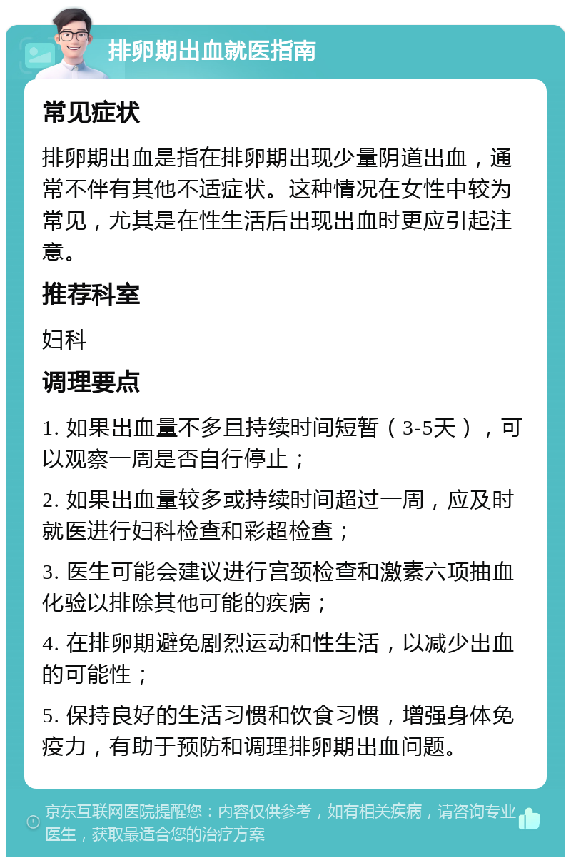 排卵期出血就医指南 常见症状 排卵期出血是指在排卵期出现少量阴道出血，通常不伴有其他不适症状。这种情况在女性中较为常见，尤其是在性生活后出现出血时更应引起注意。 推荐科室 妇科 调理要点 1. 如果出血量不多且持续时间短暂（3-5天），可以观察一周是否自行停止； 2. 如果出血量较多或持续时间超过一周，应及时就医进行妇科检查和彩超检查； 3. 医生可能会建议进行宫颈检查和激素六项抽血化验以排除其他可能的疾病； 4. 在排卵期避免剧烈运动和性生活，以减少出血的可能性； 5. 保持良好的生活习惯和饮食习惯，增强身体免疫力，有助于预防和调理排卵期出血问题。