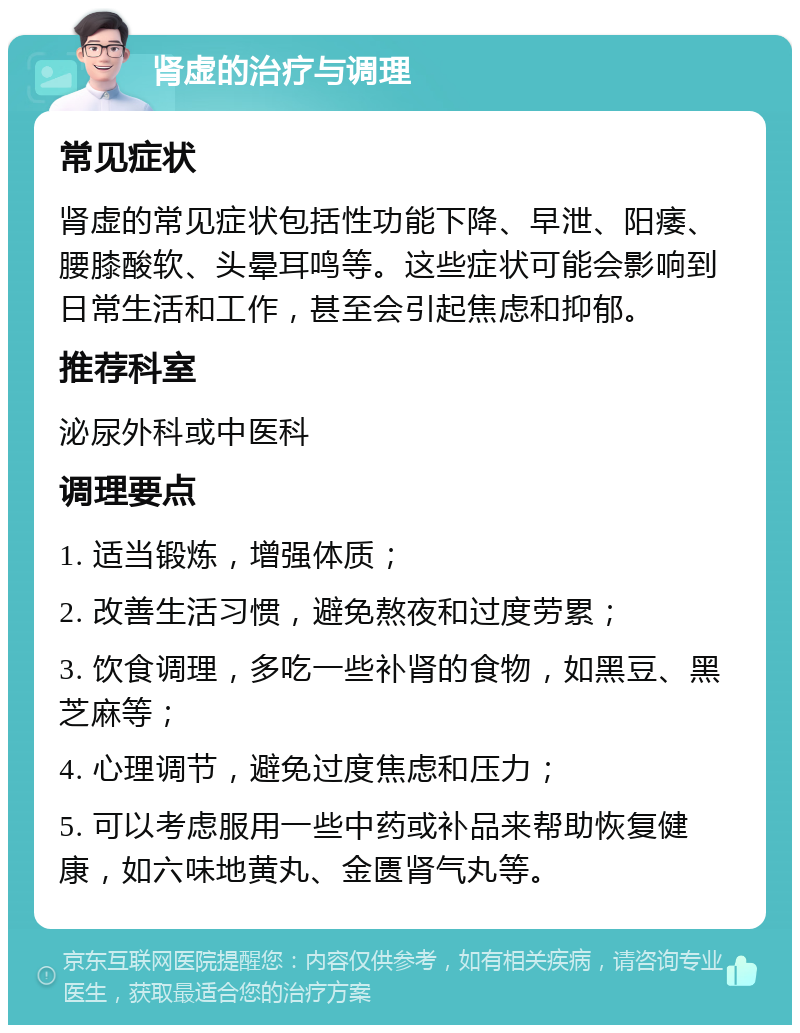 肾虚的治疗与调理 常见症状 肾虚的常见症状包括性功能下降、早泄、阳痿、腰膝酸软、头晕耳鸣等。这些症状可能会影响到日常生活和工作，甚至会引起焦虑和抑郁。 推荐科室 泌尿外科或中医科 调理要点 1. 适当锻炼，增强体质； 2. 改善生活习惯，避免熬夜和过度劳累； 3. 饮食调理，多吃一些补肾的食物，如黑豆、黑芝麻等； 4. 心理调节，避免过度焦虑和压力； 5. 可以考虑服用一些中药或补品来帮助恢复健康，如六味地黄丸、金匮肾气丸等。