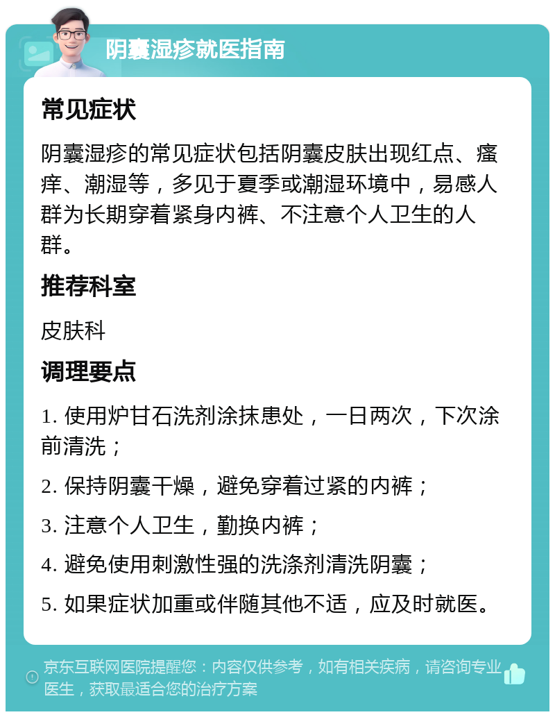 阴囊湿疹就医指南 常见症状 阴囊湿疹的常见症状包括阴囊皮肤出现红点、瘙痒、潮湿等，多见于夏季或潮湿环境中，易感人群为长期穿着紧身内裤、不注意个人卫生的人群。 推荐科室 皮肤科 调理要点 1. 使用炉甘石洗剂涂抹患处，一日两次，下次涂前清洗； 2. 保持阴囊干燥，避免穿着过紧的内裤； 3. 注意个人卫生，勤换内裤； 4. 避免使用刺激性强的洗涤剂清洗阴囊； 5. 如果症状加重或伴随其他不适，应及时就医。