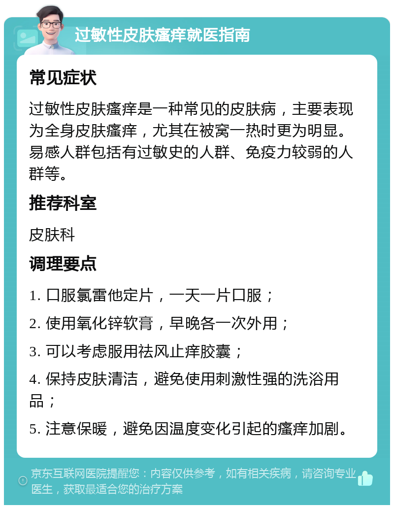 过敏性皮肤瘙痒就医指南 常见症状 过敏性皮肤瘙痒是一种常见的皮肤病，主要表现为全身皮肤瘙痒，尤其在被窝一热时更为明显。易感人群包括有过敏史的人群、免疫力较弱的人群等。 推荐科室 皮肤科 调理要点 1. 口服氯雷他定片，一天一片口服； 2. 使用氧化锌软膏，早晚各一次外用； 3. 可以考虑服用祛风止痒胶囊； 4. 保持皮肤清洁，避免使用刺激性强的洗浴用品； 5. 注意保暖，避免因温度变化引起的瘙痒加剧。