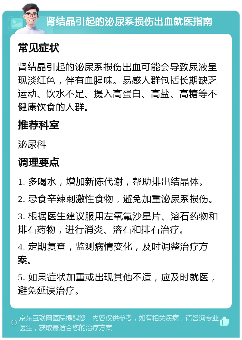 肾结晶引起的泌尿系损伤出血就医指南 常见症状 肾结晶引起的泌尿系损伤出血可能会导致尿液呈现淡红色，伴有血腥味。易感人群包括长期缺乏运动、饮水不足、摄入高蛋白、高盐、高糖等不健康饮食的人群。 推荐科室 泌尿科 调理要点 1. 多喝水，增加新陈代谢，帮助排出结晶体。 2. 忌食辛辣刺激性食物，避免加重泌尿系损伤。 3. 根据医生建议服用左氧氟沙星片、溶石药物和排石药物，进行消炎、溶石和排石治疗。 4. 定期复查，监测病情变化，及时调整治疗方案。 5. 如果症状加重或出现其他不适，应及时就医，避免延误治疗。