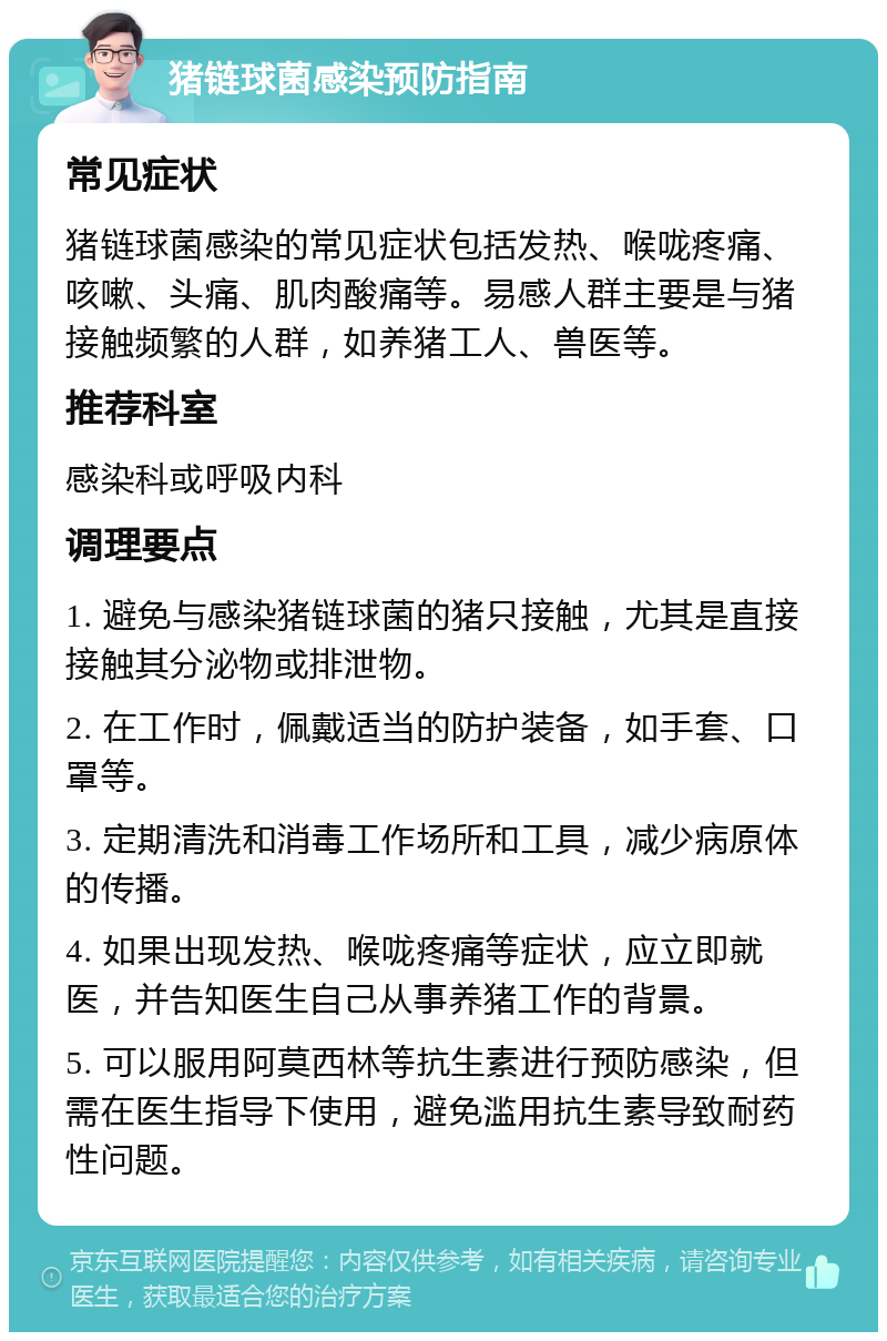 猪链球菌感染预防指南 常见症状 猪链球菌感染的常见症状包括发热、喉咙疼痛、咳嗽、头痛、肌肉酸痛等。易感人群主要是与猪接触频繁的人群，如养猪工人、兽医等。 推荐科室 感染科或呼吸内科 调理要点 1. 避免与感染猪链球菌的猪只接触，尤其是直接接触其分泌物或排泄物。 2. 在工作时，佩戴适当的防护装备，如手套、口罩等。 3. 定期清洗和消毒工作场所和工具，减少病原体的传播。 4. 如果出现发热、喉咙疼痛等症状，应立即就医，并告知医生自己从事养猪工作的背景。 5. 可以服用阿莫西林等抗生素进行预防感染，但需在医生指导下使用，避免滥用抗生素导致耐药性问题。