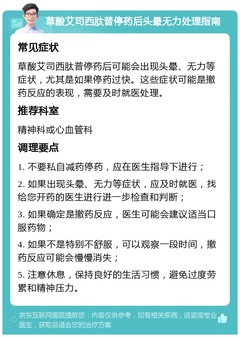 草酸艾司西肽普停药后头晕无力处理指南 常见症状 草酸艾司西肽普停药后可能会出现头晕、无力等症状，尤其是如果停药过快。这些症状可能是撤药反应的表现，需要及时就医处理。 推荐科室 精神科或心血管科 调理要点 1. 不要私自减药停药，应在医生指导下进行； 2. 如果出现头晕、无力等症状，应及时就医，找给您开药的医生进行进一步检查和判断； 3. 如果确定是撤药反应，医生可能会建议适当口服药物； 4. 如果不是特别不舒服，可以观察一段时间，撤药反应可能会慢慢消失； 5. 注意休息，保持良好的生活习惯，避免过度劳累和精神压力。