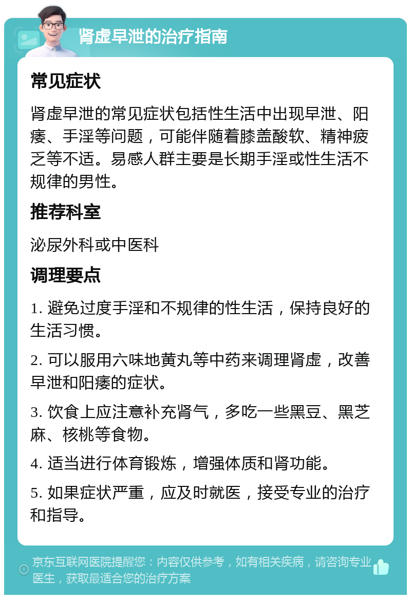 肾虚早泄的治疗指南 常见症状 肾虚早泄的常见症状包括性生活中出现早泄、阳痿、手淫等问题，可能伴随着膝盖酸软、精神疲乏等不适。易感人群主要是长期手淫或性生活不规律的男性。 推荐科室 泌尿外科或中医科 调理要点 1. 避免过度手淫和不规律的性生活，保持良好的生活习惯。 2. 可以服用六味地黄丸等中药来调理肾虚，改善早泄和阳痿的症状。 3. 饮食上应注意补充肾气，多吃一些黑豆、黑芝麻、核桃等食物。 4. 适当进行体育锻炼，增强体质和肾功能。 5. 如果症状严重，应及时就医，接受专业的治疗和指导。