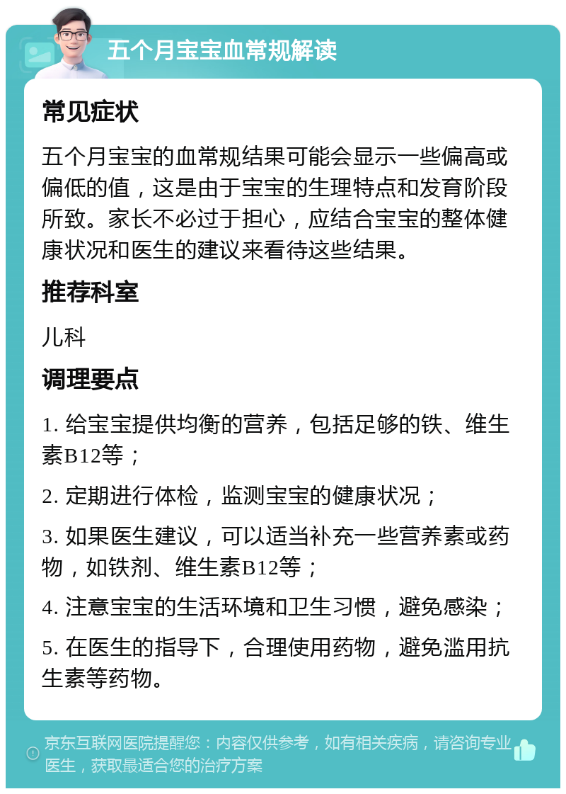 五个月宝宝血常规解读 常见症状 五个月宝宝的血常规结果可能会显示一些偏高或偏低的值，这是由于宝宝的生理特点和发育阶段所致。家长不必过于担心，应结合宝宝的整体健康状况和医生的建议来看待这些结果。 推荐科室 儿科 调理要点 1. 给宝宝提供均衡的营养，包括足够的铁、维生素B12等； 2. 定期进行体检，监测宝宝的健康状况； 3. 如果医生建议，可以适当补充一些营养素或药物，如铁剂、维生素B12等； 4. 注意宝宝的生活环境和卫生习惯，避免感染； 5. 在医生的指导下，合理使用药物，避免滥用抗生素等药物。