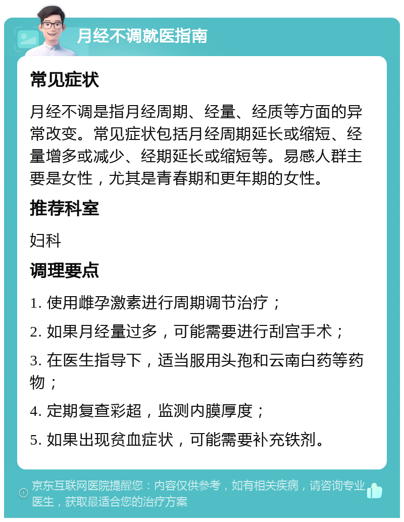 月经不调就医指南 常见症状 月经不调是指月经周期、经量、经质等方面的异常改变。常见症状包括月经周期延长或缩短、经量增多或减少、经期延长或缩短等。易感人群主要是女性，尤其是青春期和更年期的女性。 推荐科室 妇科 调理要点 1. 使用雌孕激素进行周期调节治疗； 2. 如果月经量过多，可能需要进行刮宫手术； 3. 在医生指导下，适当服用头孢和云南白药等药物； 4. 定期复查彩超，监测内膜厚度； 5. 如果出现贫血症状，可能需要补充铁剂。