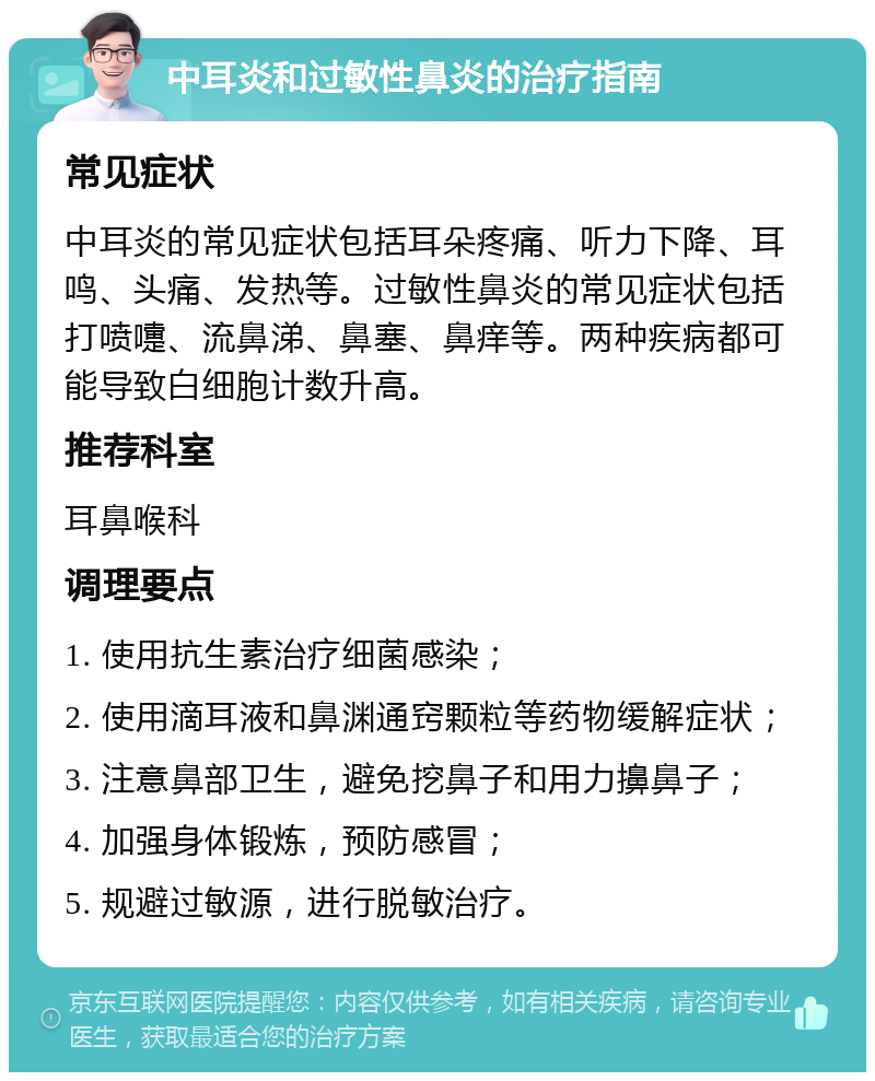 中耳炎和过敏性鼻炎的治疗指南 常见症状 中耳炎的常见症状包括耳朵疼痛、听力下降、耳鸣、头痛、发热等。过敏性鼻炎的常见症状包括打喷嚏、流鼻涕、鼻塞、鼻痒等。两种疾病都可能导致白细胞计数升高。 推荐科室 耳鼻喉科 调理要点 1. 使用抗生素治疗细菌感染； 2. 使用滴耳液和鼻渊通窍颗粒等药物缓解症状； 3. 注意鼻部卫生，避免挖鼻子和用力擤鼻子； 4. 加强身体锻炼，预防感冒； 5. 规避过敏源，进行脱敏治疗。