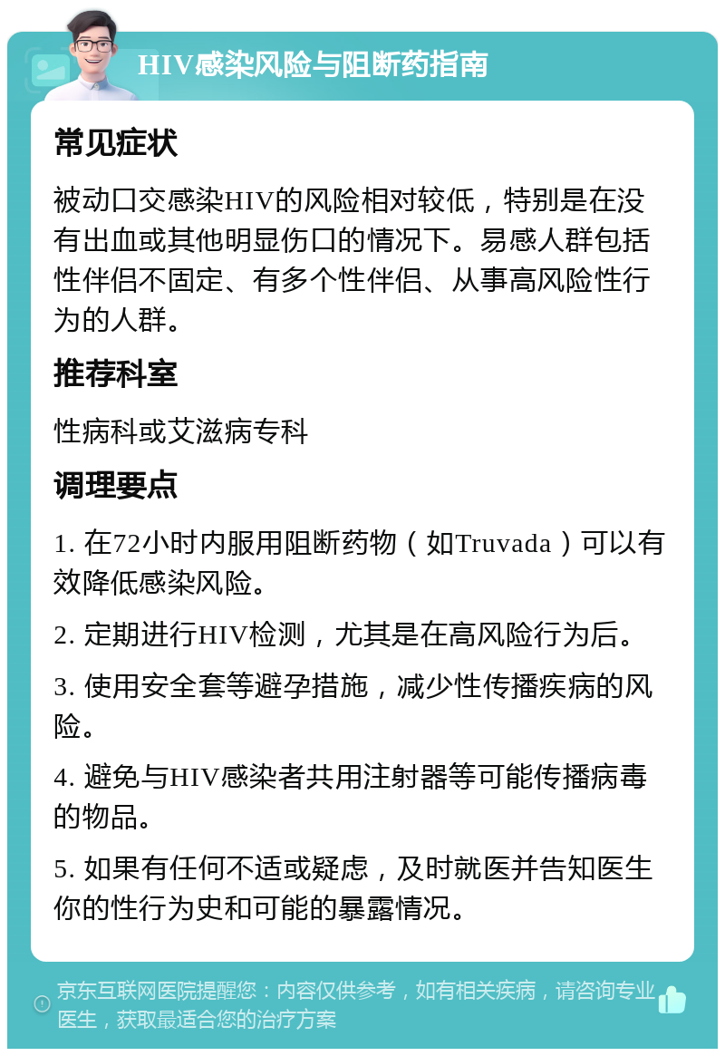 HIV感染风险与阻断药指南 常见症状 被动口交感染HIV的风险相对较低，特别是在没有出血或其他明显伤口的情况下。易感人群包括性伴侣不固定、有多个性伴侣、从事高风险性行为的人群。 推荐科室 性病科或艾滋病专科 调理要点 1. 在72小时内服用阻断药物（如Truvada）可以有效降低感染风险。 2. 定期进行HIV检测，尤其是在高风险行为后。 3. 使用安全套等避孕措施，减少性传播疾病的风险。 4. 避免与HIV感染者共用注射器等可能传播病毒的物品。 5. 如果有任何不适或疑虑，及时就医并告知医生你的性行为史和可能的暴露情况。