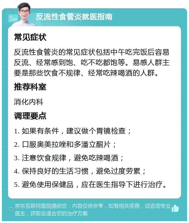 反流性食管炎就医指南 常见症状 反流性食管炎的常见症状包括中午吃完饭后容易反流、经常感到饱、吃不吃都饱等。易感人群主要是那些饮食不规律、经常吃辣喝酒的人群。 推荐科室 消化内科 调理要点 1. 如果有条件，建议做个胃镜检查； 2. 口服奥美拉唑和多潘立酮片； 3. 注意饮食规律，避免吃辣喝酒； 4. 保持良好的生活习惯，避免过度劳累； 5. 避免使用保健品，应在医生指导下进行治疗。