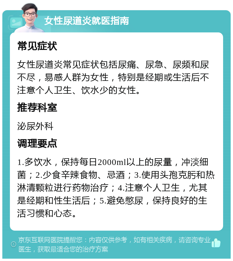 女性尿道炎就医指南 常见症状 女性尿道炎常见症状包括尿痛、尿急、尿频和尿不尽，易感人群为女性，特别是经期或生活后不注意个人卫生、饮水少的女性。 推荐科室 泌尿外科 调理要点 1.多饮水，保持每日2000ml以上的尿量，冲淡细菌；2.少食辛辣食物、忌酒；3.使用头孢克肟和热淋清颗粒进行药物治疗；4.注意个人卫生，尤其是经期和性生活后；5.避免憋尿，保持良好的生活习惯和心态。