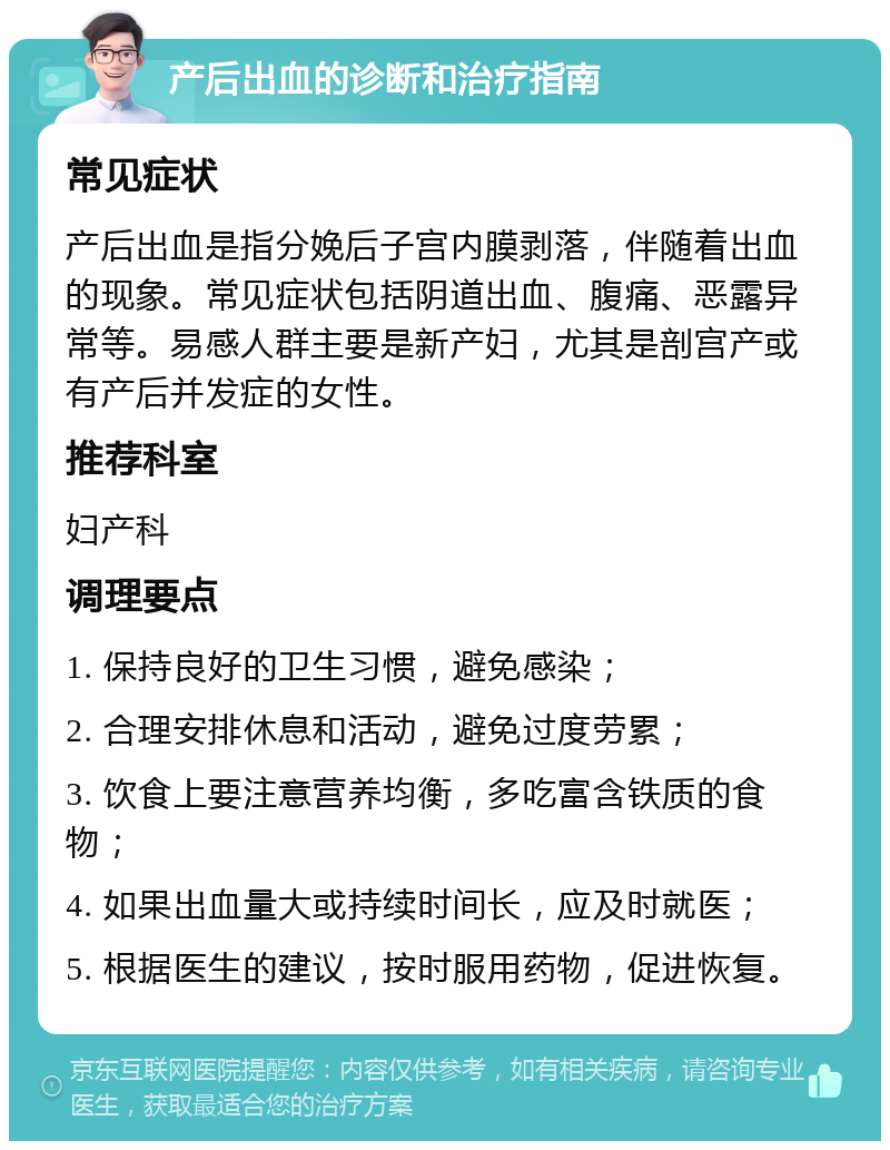 产后出血的诊断和治疗指南 常见症状 产后出血是指分娩后子宫内膜剥落，伴随着出血的现象。常见症状包括阴道出血、腹痛、恶露异常等。易感人群主要是新产妇，尤其是剖宫产或有产后并发症的女性。 推荐科室 妇产科 调理要点 1. 保持良好的卫生习惯，避免感染； 2. 合理安排休息和活动，避免过度劳累； 3. 饮食上要注意营养均衡，多吃富含铁质的食物； 4. 如果出血量大或持续时间长，应及时就医； 5. 根据医生的建议，按时服用药物，促进恢复。