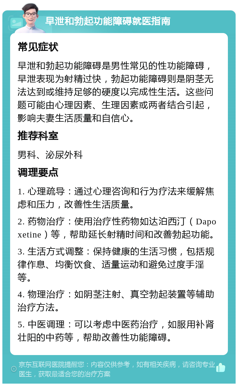 早泄和勃起功能障碍就医指南 常见症状 早泄和勃起功能障碍是男性常见的性功能障碍，早泄表现为射精过快，勃起功能障碍则是阴茎无法达到或维持足够的硬度以完成性生活。这些问题可能由心理因素、生理因素或两者结合引起，影响夫妻生活质量和自信心。 推荐科室 男科、泌尿外科 调理要点 1. 心理疏导：通过心理咨询和行为疗法来缓解焦虑和压力，改善性生活质量。 2. 药物治疗：使用治疗性药物如达泊西汀（Dapoxetine）等，帮助延长射精时间和改善勃起功能。 3. 生活方式调整：保持健康的生活习惯，包括规律作息、均衡饮食、适量运动和避免过度手淫等。 4. 物理治疗：如阴茎注射、真空勃起装置等辅助治疗方法。 5. 中医调理：可以考虑中医药治疗，如服用补肾壮阳的中药等，帮助改善性功能障碍。