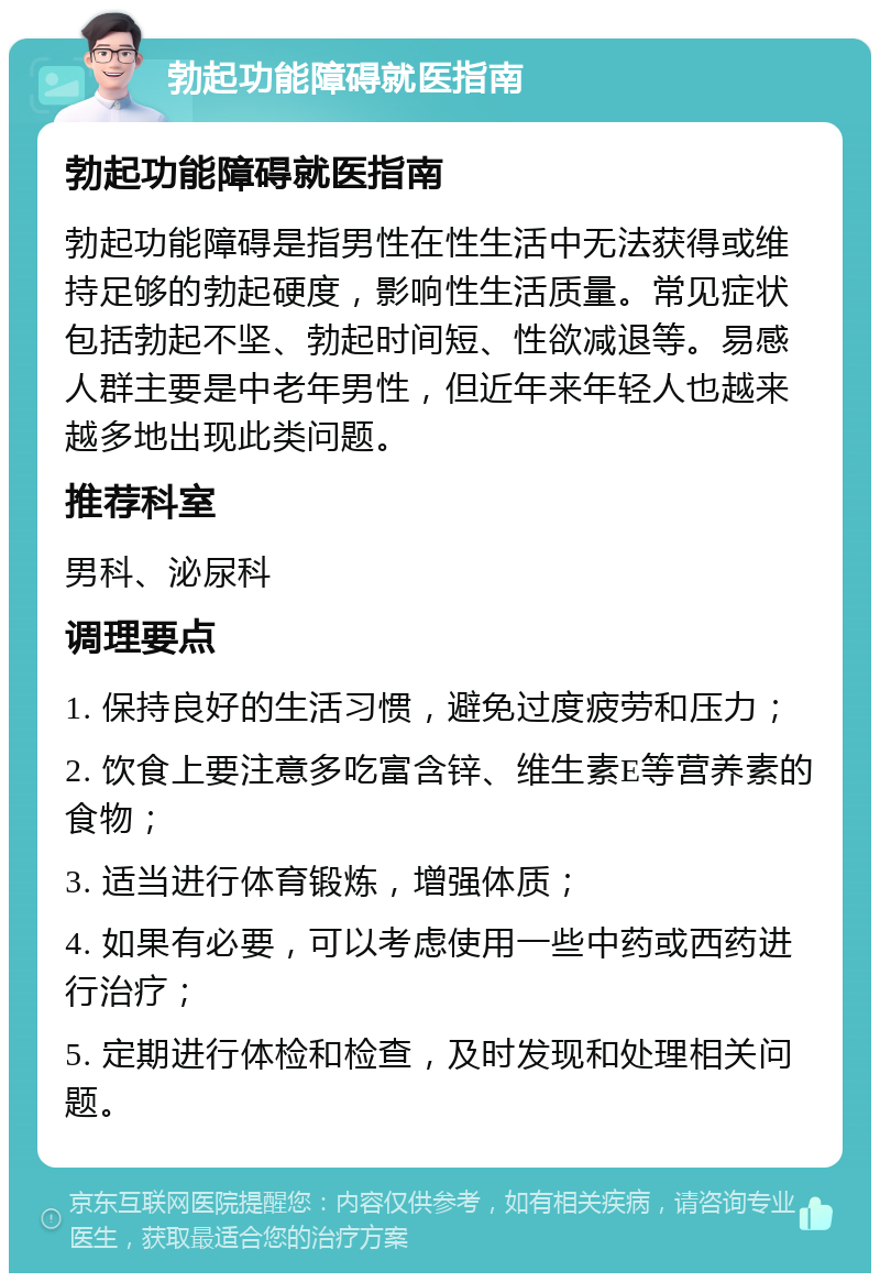 勃起功能障碍就医指南 勃起功能障碍就医指南 勃起功能障碍是指男性在性生活中无法获得或维持足够的勃起硬度，影响性生活质量。常见症状包括勃起不坚、勃起时间短、性欲减退等。易感人群主要是中老年男性，但近年来年轻人也越来越多地出现此类问题。 推荐科室 男科、泌尿科 调理要点 1. 保持良好的生活习惯，避免过度疲劳和压力； 2. 饮食上要注意多吃富含锌、维生素E等营养素的食物； 3. 适当进行体育锻炼，增强体质； 4. 如果有必要，可以考虑使用一些中药或西药进行治疗； 5. 定期进行体检和检查，及时发现和处理相关问题。