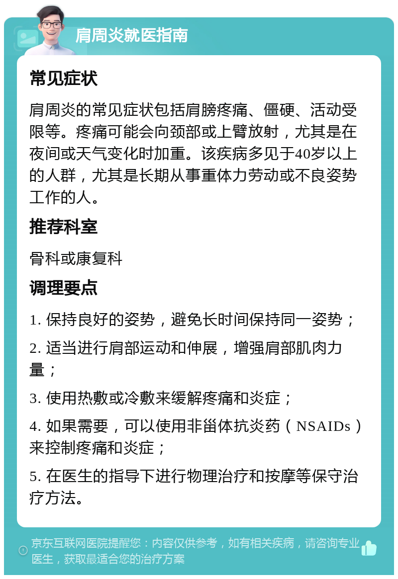 肩周炎就医指南 常见症状 肩周炎的常见症状包括肩膀疼痛、僵硬、活动受限等。疼痛可能会向颈部或上臂放射，尤其是在夜间或天气变化时加重。该疾病多见于40岁以上的人群，尤其是长期从事重体力劳动或不良姿势工作的人。 推荐科室 骨科或康复科 调理要点 1. 保持良好的姿势，避免长时间保持同一姿势； 2. 适当进行肩部运动和伸展，增强肩部肌肉力量； 3. 使用热敷或冷敷来缓解疼痛和炎症； 4. 如果需要，可以使用非甾体抗炎药（NSAIDs）来控制疼痛和炎症； 5. 在医生的指导下进行物理治疗和按摩等保守治疗方法。