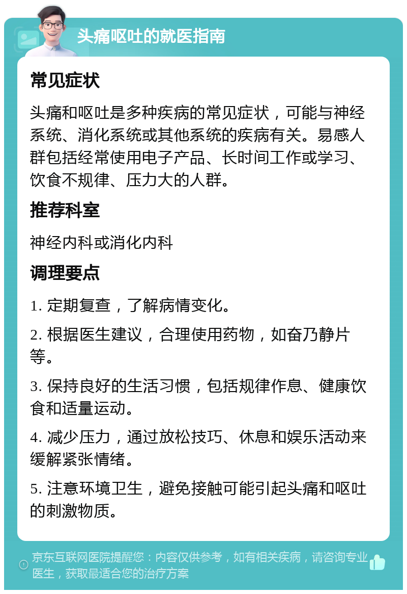 头痛呕吐的就医指南 常见症状 头痛和呕吐是多种疾病的常见症状，可能与神经系统、消化系统或其他系统的疾病有关。易感人群包括经常使用电子产品、长时间工作或学习、饮食不规律、压力大的人群。 推荐科室 神经内科或消化内科 调理要点 1. 定期复查，了解病情变化。 2. 根据医生建议，合理使用药物，如奋乃静片等。 3. 保持良好的生活习惯，包括规律作息、健康饮食和适量运动。 4. 减少压力，通过放松技巧、休息和娱乐活动来缓解紧张情绪。 5. 注意环境卫生，避免接触可能引起头痛和呕吐的刺激物质。