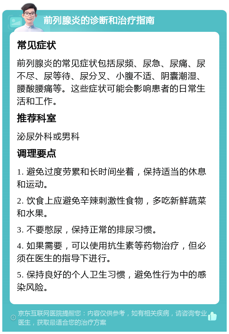 前列腺炎的诊断和治疗指南 常见症状 前列腺炎的常见症状包括尿频、尿急、尿痛、尿不尽、尿等待、尿分叉、小腹不适、阴囊潮湿、腰酸腰痛等。这些症状可能会影响患者的日常生活和工作。 推荐科室 泌尿外科或男科 调理要点 1. 避免过度劳累和长时间坐着，保持适当的休息和运动。 2. 饮食上应避免辛辣刺激性食物，多吃新鲜蔬菜和水果。 3. 不要憋尿，保持正常的排尿习惯。 4. 如果需要，可以使用抗生素等药物治疗，但必须在医生的指导下进行。 5. 保持良好的个人卫生习惯，避免性行为中的感染风险。