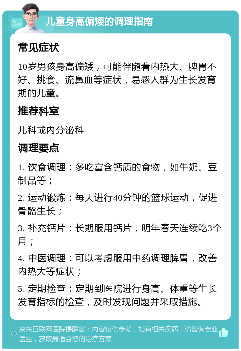 儿童身高偏矮的调理指南 常见症状 10岁男孩身高偏矮，可能伴随着内热大、脾胃不好、挑食、流鼻血等症状，易感人群为生长发育期的儿童。 推荐科室 儿科或内分泌科 调理要点 1. 饮食调理：多吃富含钙质的食物，如牛奶、豆制品等； 2. 运动锻炼：每天进行40分钟的篮球运动，促进骨骼生长； 3. 补充钙片：长期服用钙片，明年春天连续吃3个月； 4. 中医调理：可以考虑服用中药调理脾胃，改善内热大等症状； 5. 定期检查：定期到医院进行身高、体重等生长发育指标的检查，及时发现问题并采取措施。