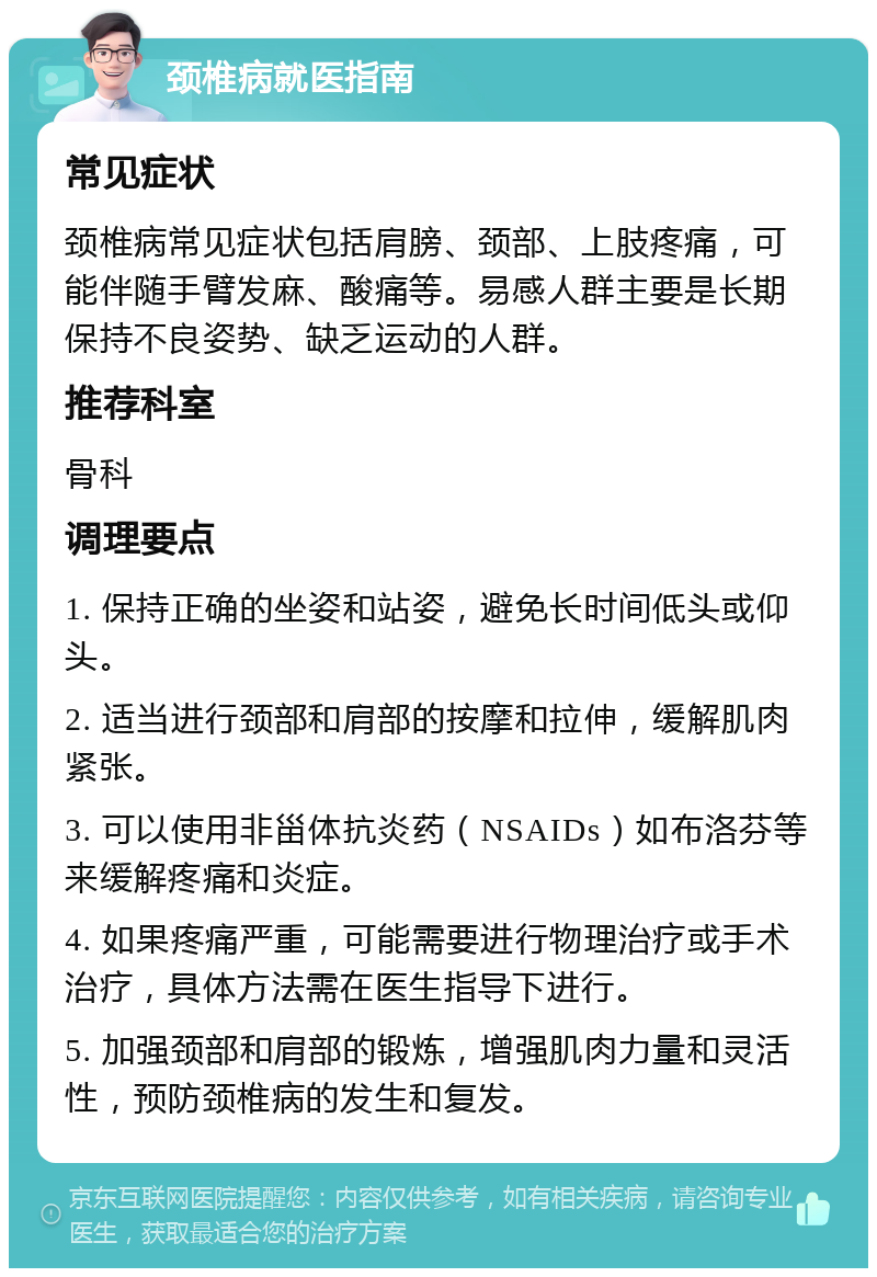 颈椎病就医指南 常见症状 颈椎病常见症状包括肩膀、颈部、上肢疼痛，可能伴随手臂发麻、酸痛等。易感人群主要是长期保持不良姿势、缺乏运动的人群。 推荐科室 骨科 调理要点 1. 保持正确的坐姿和站姿，避免长时间低头或仰头。 2. 适当进行颈部和肩部的按摩和拉伸，缓解肌肉紧张。 3. 可以使用非甾体抗炎药（NSAIDs）如布洛芬等来缓解疼痛和炎症。 4. 如果疼痛严重，可能需要进行物理治疗或手术治疗，具体方法需在医生指导下进行。 5. 加强颈部和肩部的锻炼，增强肌肉力量和灵活性，预防颈椎病的发生和复发。