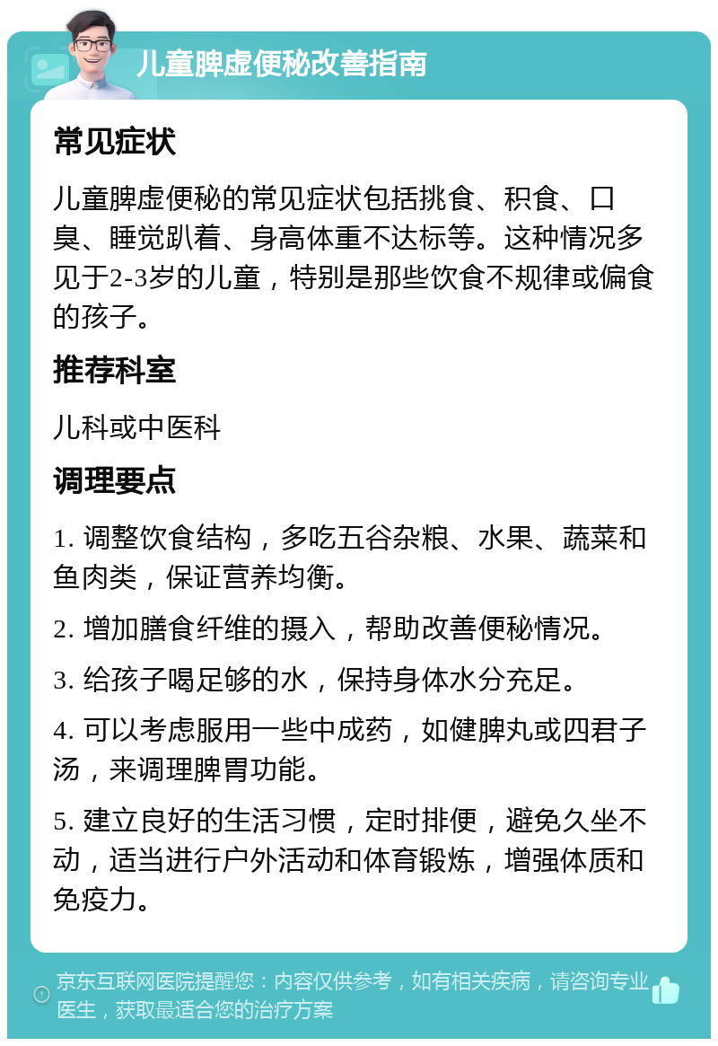 儿童脾虚便秘改善指南 常见症状 儿童脾虚便秘的常见症状包括挑食、积食、口臭、睡觉趴着、身高体重不达标等。这种情况多见于2-3岁的儿童，特别是那些饮食不规律或偏食的孩子。 推荐科室 儿科或中医科 调理要点 1. 调整饮食结构，多吃五谷杂粮、水果、蔬菜和鱼肉类，保证营养均衡。 2. 增加膳食纤维的摄入，帮助改善便秘情况。 3. 给孩子喝足够的水，保持身体水分充足。 4. 可以考虑服用一些中成药，如健脾丸或四君子汤，来调理脾胃功能。 5. 建立良好的生活习惯，定时排便，避免久坐不动，适当进行户外活动和体育锻炼，增强体质和免疫力。