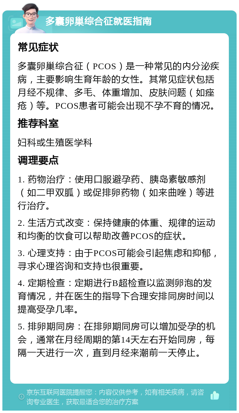 多囊卵巢综合征就医指南 常见症状 多囊卵巢综合征（PCOS）是一种常见的内分泌疾病，主要影响生育年龄的女性。其常见症状包括月经不规律、多毛、体重增加、皮肤问题（如痤疮）等。PCOS患者可能会出现不孕不育的情况。 推荐科室 妇科或生殖医学科 调理要点 1. 药物治疗：使用口服避孕药、胰岛素敏感剂（如二甲双胍）或促排卵药物（如来曲唑）等进行治疗。 2. 生活方式改变：保持健康的体重、规律的运动和均衡的饮食可以帮助改善PCOS的症状。 3. 心理支持：由于PCOS可能会引起焦虑和抑郁，寻求心理咨询和支持也很重要。 4. 定期检查：定期进行B超检查以监测卵泡的发育情况，并在医生的指导下合理安排同房时间以提高受孕几率。 5. 排卵期同房：在排卵期同房可以增加受孕的机会，通常在月经周期的第14天左右开始同房，每隔一天进行一次，直到月经来潮前一天停止。