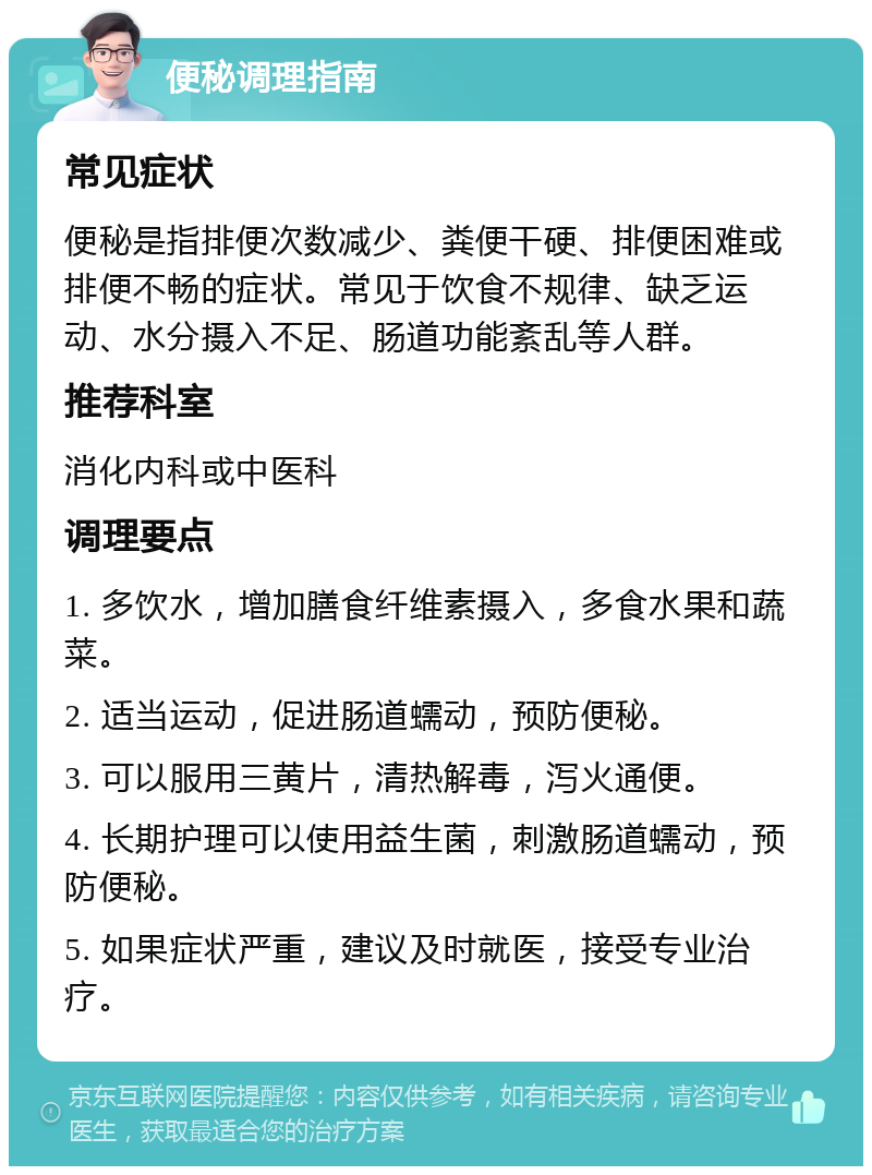 便秘调理指南 常见症状 便秘是指排便次数减少、粪便干硬、排便困难或排便不畅的症状。常见于饮食不规律、缺乏运动、水分摄入不足、肠道功能紊乱等人群。 推荐科室 消化内科或中医科 调理要点 1. 多饮水，增加膳食纤维素摄入，多食水果和蔬菜。 2. 适当运动，促进肠道蠕动，预防便秘。 3. 可以服用三黄片，清热解毒，泻火通便。 4. 长期护理可以使用益生菌，刺激肠道蠕动，预防便秘。 5. 如果症状严重，建议及时就医，接受专业治疗。