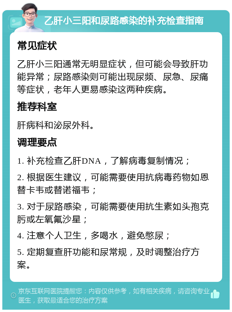 乙肝小三阳和尿路感染的补充检查指南 常见症状 乙肝小三阳通常无明显症状，但可能会导致肝功能异常；尿路感染则可能出现尿频、尿急、尿痛等症状，老年人更易感染这两种疾病。 推荐科室 肝病科和泌尿外科。 调理要点 1. 补充检查乙肝DNA，了解病毒复制情况； 2. 根据医生建议，可能需要使用抗病毒药物如恩替卡韦或替诺福韦； 3. 对于尿路感染，可能需要使用抗生素如头孢克肟或左氧氟沙星； 4. 注意个人卫生，多喝水，避免憋尿； 5. 定期复查肝功能和尿常规，及时调整治疗方案。