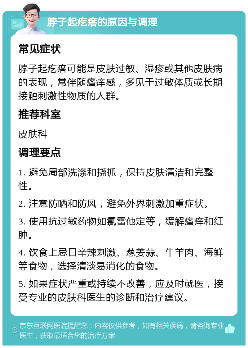 脖子起疙瘩的原因与调理 常见症状 脖子起疙瘩可能是皮肤过敏、湿疹或其他皮肤病的表现，常伴随瘙痒感，多见于过敏体质或长期接触刺激性物质的人群。 推荐科室 皮肤科 调理要点 1. 避免局部洗涤和挠抓，保持皮肤清洁和完整性。 2. 注意防晒和防风，避免外界刺激加重症状。 3. 使用抗过敏药物如氯雷他定等，缓解瘙痒和红肿。 4. 饮食上忌口辛辣刺激、葱姜蒜、牛羊肉、海鲜等食物，选择清淡易消化的食物。 5. 如果症状严重或持续不改善，应及时就医，接受专业的皮肤科医生的诊断和治疗建议。