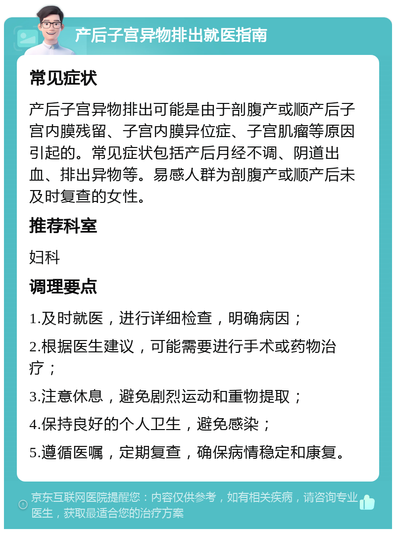 产后子宫异物排出就医指南 常见症状 产后子宫异物排出可能是由于剖腹产或顺产后子宫内膜残留、子宫内膜异位症、子宫肌瘤等原因引起的。常见症状包括产后月经不调、阴道出血、排出异物等。易感人群为剖腹产或顺产后未及时复查的女性。 推荐科室 妇科 调理要点 1.及时就医，进行详细检查，明确病因； 2.根据医生建议，可能需要进行手术或药物治疗； 3.注意休息，避免剧烈运动和重物提取； 4.保持良好的个人卫生，避免感染； 5.遵循医嘱，定期复查，确保病情稳定和康复。