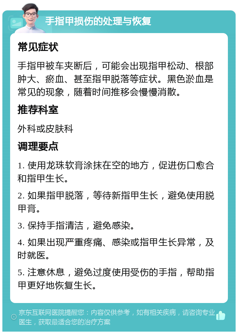 手指甲损伤的处理与恢复 常见症状 手指甲被车夹断后，可能会出现指甲松动、根部肿大、瘀血、甚至指甲脱落等症状。黑色淤血是常见的现象，随着时间推移会慢慢消散。 推荐科室 外科或皮肤科 调理要点 1. 使用龙珠软膏涂抹在空的地方，促进伤口愈合和指甲生长。 2. 如果指甲脱落，等待新指甲生长，避免使用脱甲膏。 3. 保持手指清洁，避免感染。 4. 如果出现严重疼痛、感染或指甲生长异常，及时就医。 5. 注意休息，避免过度使用受伤的手指，帮助指甲更好地恢复生长。