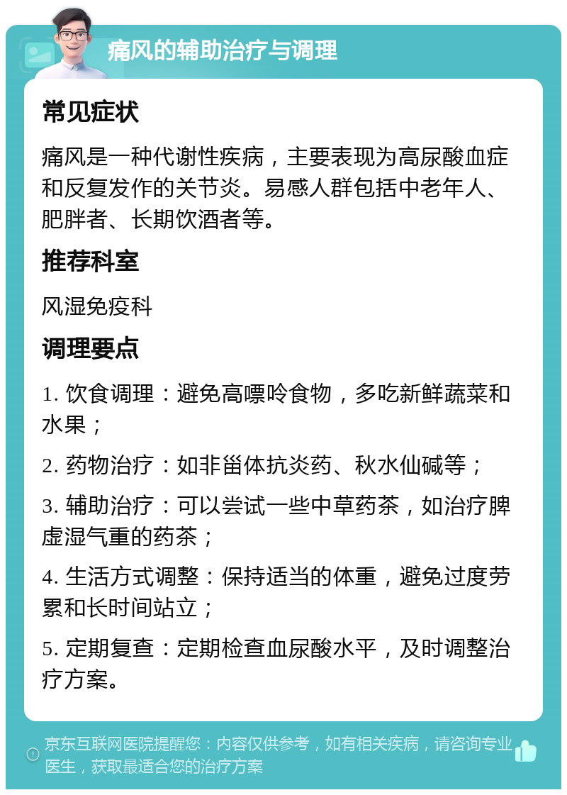 痛风的辅助治疗与调理 常见症状 痛风是一种代谢性疾病，主要表现为高尿酸血症和反复发作的关节炎。易感人群包括中老年人、肥胖者、长期饮酒者等。 推荐科室 风湿免疫科 调理要点 1. 饮食调理：避免高嘌呤食物，多吃新鲜蔬菜和水果； 2. 药物治疗：如非甾体抗炎药、秋水仙碱等； 3. 辅助治疗：可以尝试一些中草药茶，如治疗脾虚湿气重的药茶； 4. 生活方式调整：保持适当的体重，避免过度劳累和长时间站立； 5. 定期复查：定期检查血尿酸水平，及时调整治疗方案。