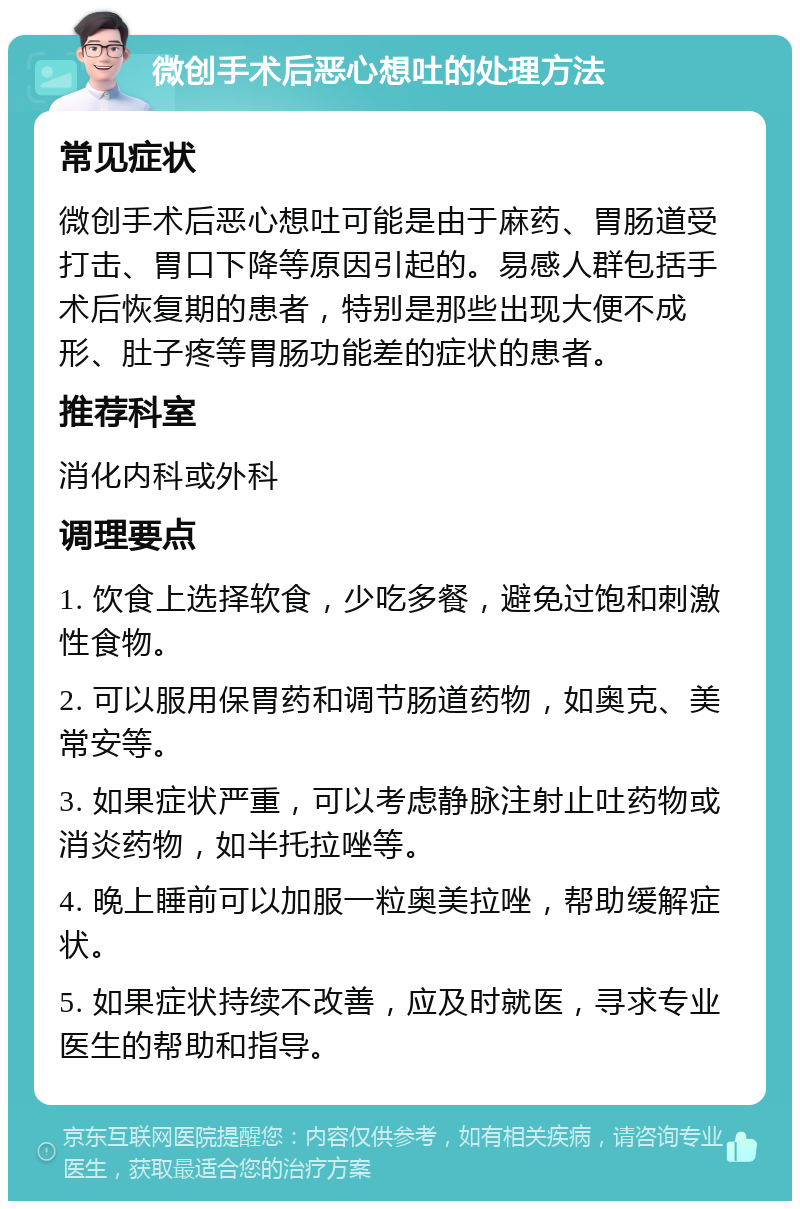 微创手术后恶心想吐的处理方法 常见症状 微创手术后恶心想吐可能是由于麻药、胃肠道受打击、胃口下降等原因引起的。易感人群包括手术后恢复期的患者，特别是那些出现大便不成形、肚子疼等胃肠功能差的症状的患者。 推荐科室 消化内科或外科 调理要点 1. 饮食上选择软食，少吃多餐，避免过饱和刺激性食物。 2. 可以服用保胃药和调节肠道药物，如奥克、美常安等。 3. 如果症状严重，可以考虑静脉注射止吐药物或消炎药物，如半托拉唑等。 4. 晚上睡前可以加服一粒奥美拉唑，帮助缓解症状。 5. 如果症状持续不改善，应及时就医，寻求专业医生的帮助和指导。