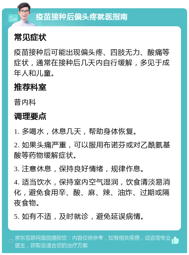 疫苗接种后偏头疼就医指南 常见症状 疫苗接种后可能出现偏头疼、四肢无力、酸痛等症状，通常在接种后几天内自行缓解，多见于成年人和儿童。 推荐科室 普内科 调理要点 1. 多喝水，休息几天，帮助身体恢复。 2. 如果头痛严重，可以服用布诺芬或对乙酰氨基酸等药物缓解症状。 3. 注意休息，保持良好情绪，规律作息。 4. 适当饮水，保持室内空气湿润，饮食清淡易消化，避免食用辛、酸、麻、辣、油炸、过期或隔夜食物。 5. 如有不适，及时就诊，避免延误病情。